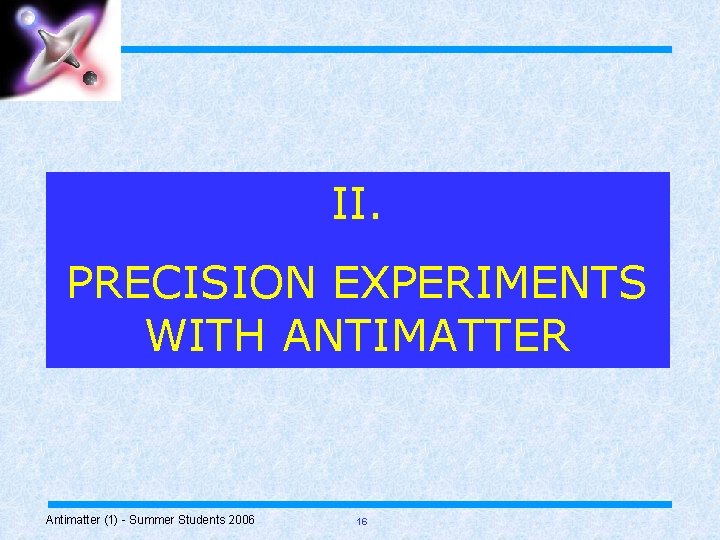 II. PRECISION EXPERIMENTS WITH ANTIMATTER Antimatter (1) - Summer Students 2006 16 