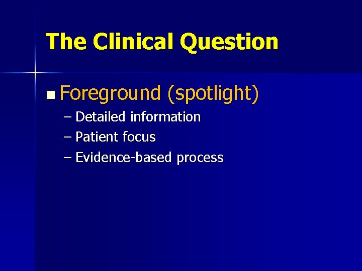 The Clinical Question n Foreground (spotlight) – Detailed information – Patient focus – Evidence-based