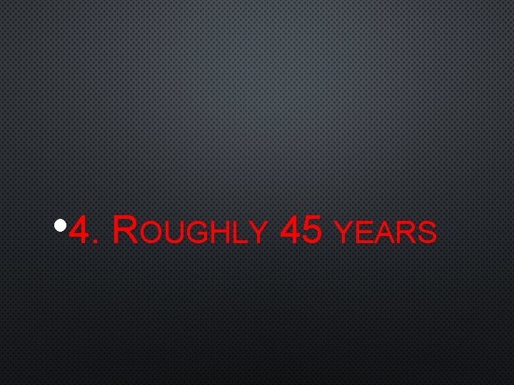  • 4. ROUGHLY 45 YEARS 