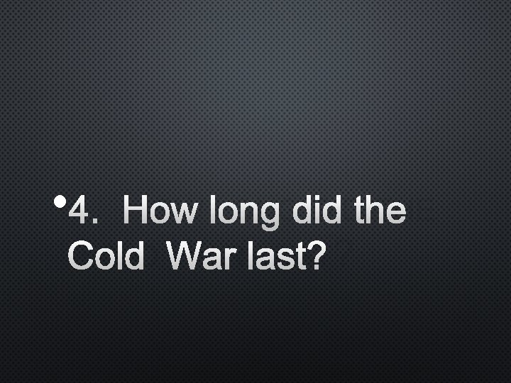  • 4. HOW LONG DID THE COLD WAR LAST? 