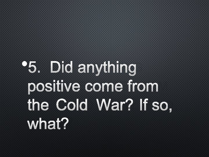  • 5. DID ANYTHING POSITIVE COME FROM THE COLD WAR? IF SO, WHAT?