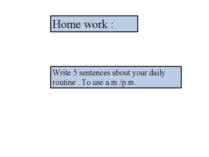 Home work : Write 5 sentences about your daily routine. To use a. m