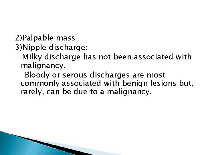 2)Palpable mass 3)Nipple discharge: Milky discharge has not been associated with malignancy. Bloody or