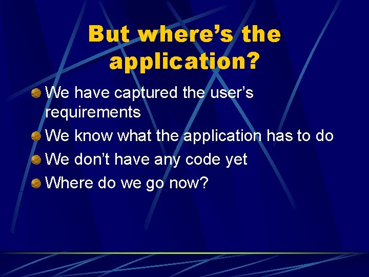 But where’s the application? We have captured the user’s requirements We know what the