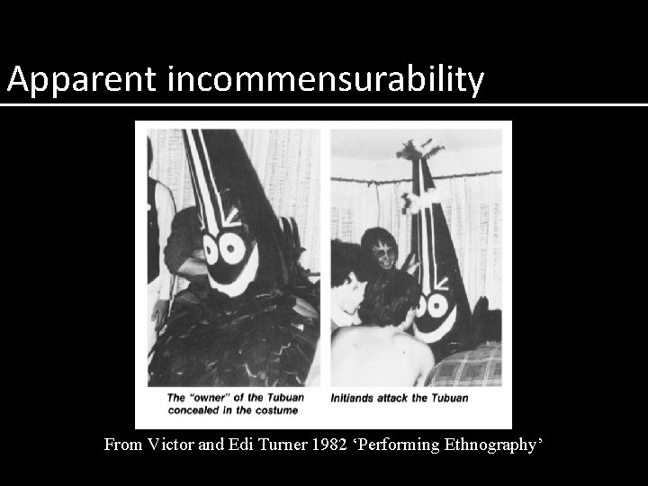 Apparent incommensurability From Victor and Edi Turner 1982 ‘Performing Ethnography’ 
