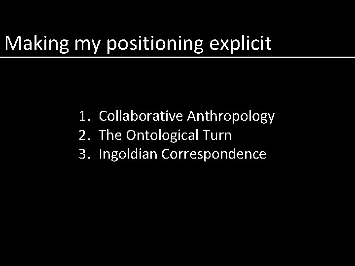 Making my positioning explicit 1. Collaborative Anthropology 2. The Ontological Turn 3. Ingoldian Correspondence