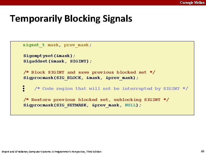 Carnegie Mellon Temporarily Blocking Signals sigset_t mask, prev_mask; Sigemptyset(&mask); Sigaddset(&mask, SIGINT); … /* Block