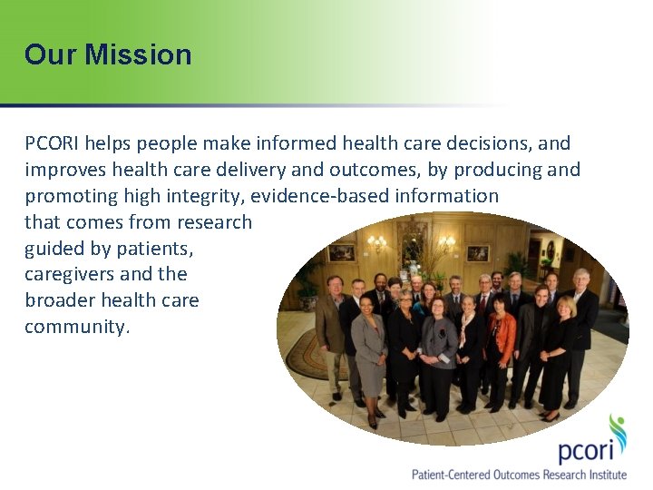 Our Mission PCORI helps people make informed health care decisions, and improves health care Our Mission PCORI helps people make informed health care decisions, and improves health care