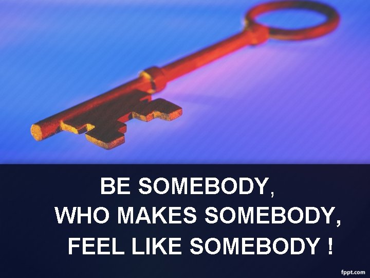 BE SOMEBODY, WHO MAKES SOMEBODY, FEEL LIKE SOMEBODY ! 