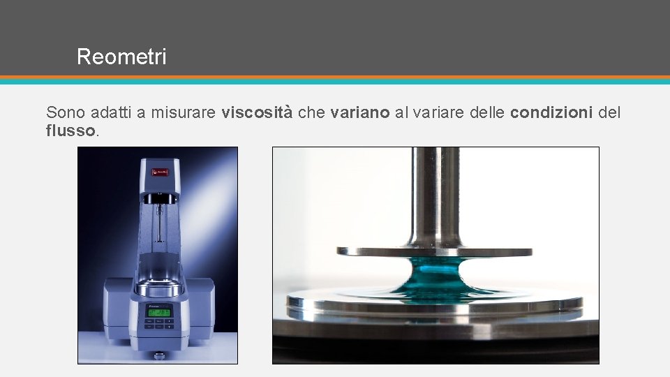 Reometri Sono adatti a misurare viscosità che variano al variare delle condizioni del flusso.