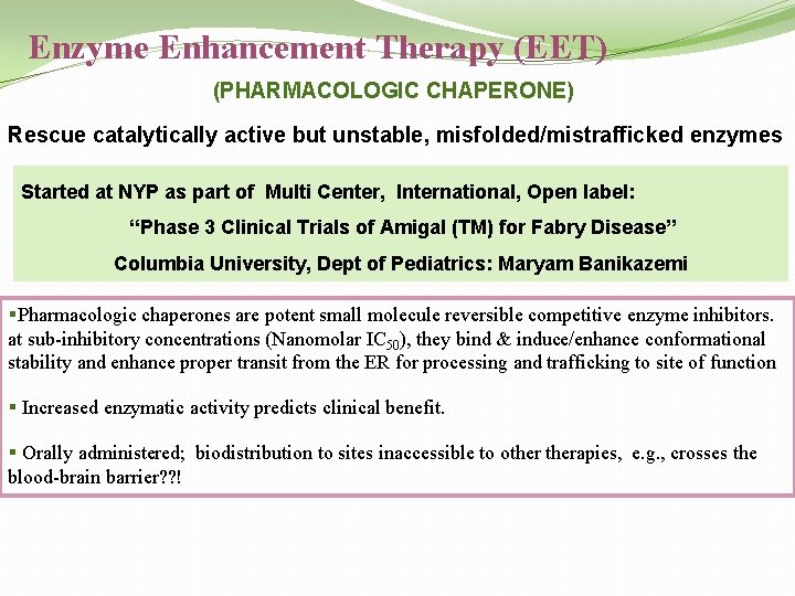 Enzyme Enhancement Therapy (EET) (PHARMACOLOGIC CHAPERONE) Rescue catalytically active but unstable, misfolded/mistrafficked enzymes Started