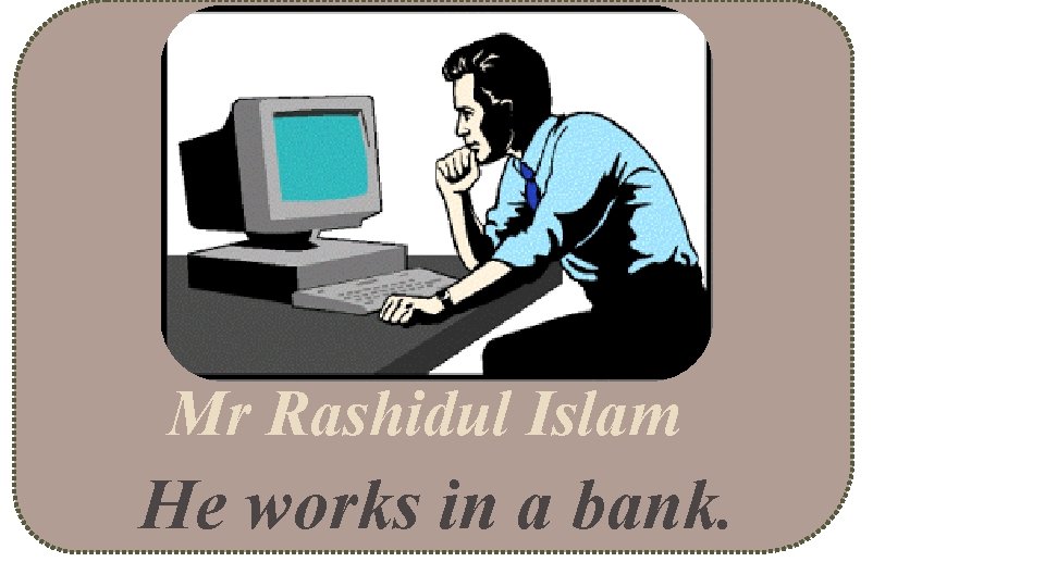 Mr Rashidul Islam He works in a bank. 