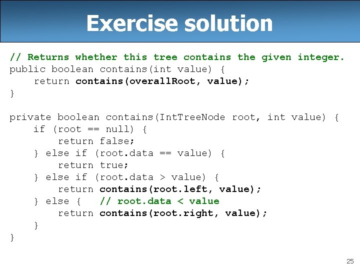 Exercise solution // Returns whether this tree contains the given integer. public boolean contains(int