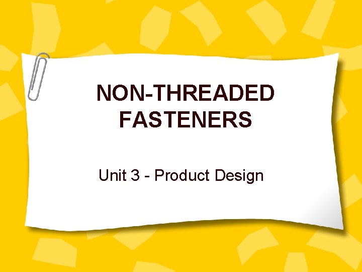 NON-THREADED FASTENERS Unit 3 - Product Design 
