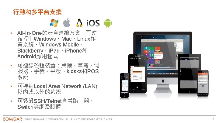 行動和多平台支援 • All-In-One的安全連線方案，可遠 端控制Windows、Mac、Linux作 業系統、Windows Mobile、 Blackberry、i. Pad、i. Phone和 Android應用程式 • 可連線各種裝置：桌機、筆電、伺 服器、手機、平板、kiosks和POS 系統