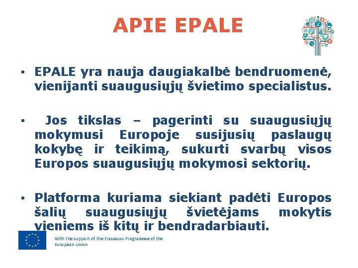 APIE EPALE • EPALE yra nauja daugiakalbė bendruomenė, vienijanti suaugusiųjų švietimo specialistus. • Jos