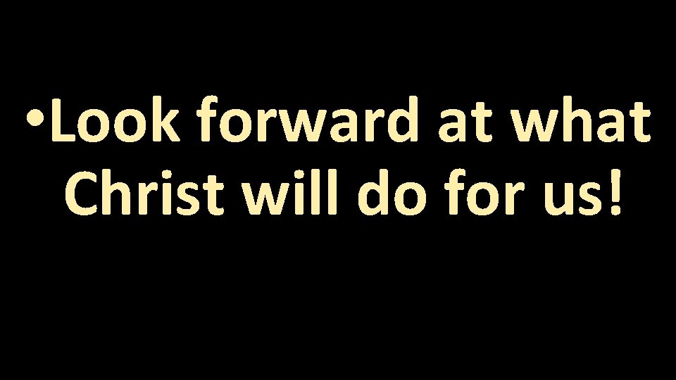  • Look forward at what Christ will do for us! 