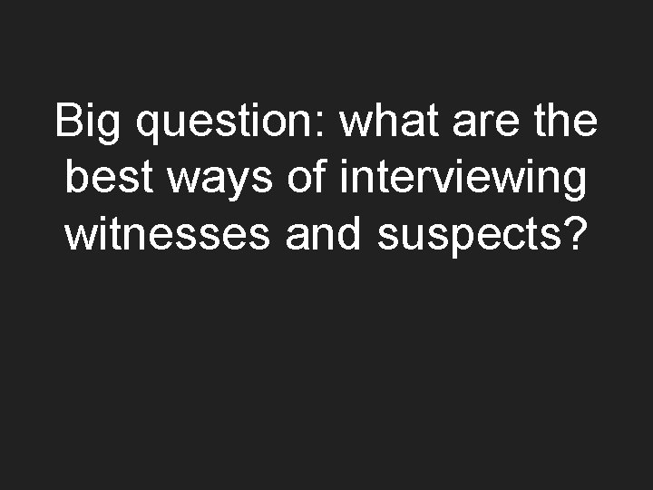 Big question: what are the best ways of interviewing witnesses and suspects? 