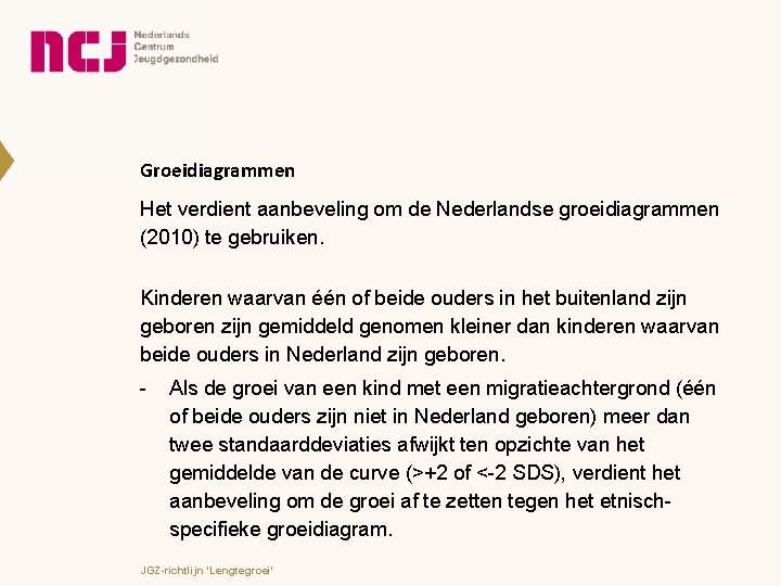 Groeidiagrammen Het verdient aanbeveling om de Nederlandse groeidiagrammen (2010) te gebruiken. Kinderen waarvan één