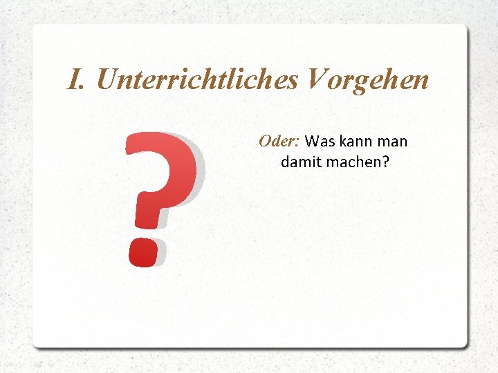 I. Unterrichtliches Vorgehen ? Oder: Was kann man damit machen? 