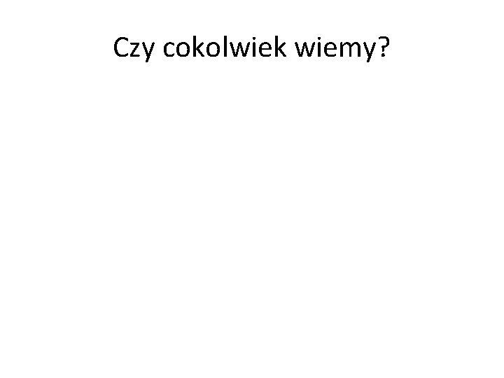 Czy cokolwiek wiemy? 