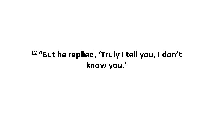 12 “But he replied, ‘Truly I tell you, I don’t know you. ’ 