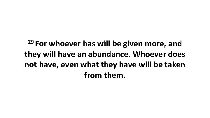 29 For whoever has will be given more, and they will have an abundance.