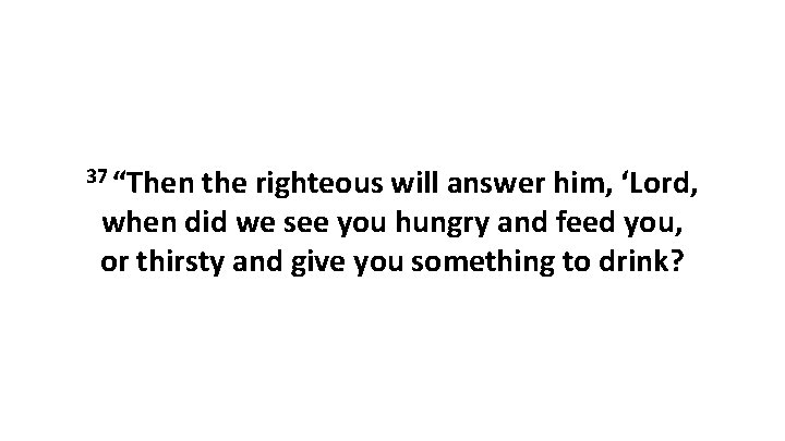 37 “Then the righteous will answer him, ‘Lord, when did we see you hungry