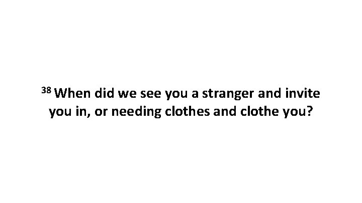 38 When did we see you a stranger and invite you in, or needing