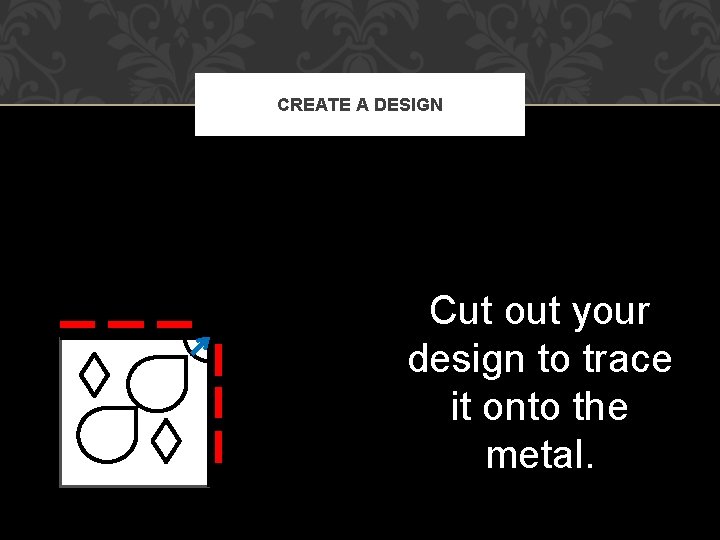 CREATE A DESIGN Cut out your design to trace it onto the metal. 