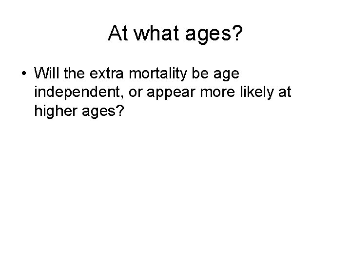 At what ages? • Will the extra mortality be age independent, or appear more