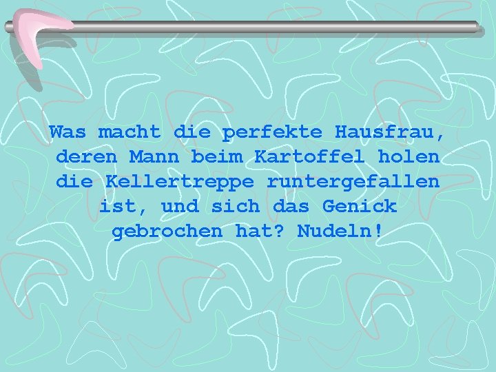 Was macht die perfekte Hausfrau, deren Mann beim Kartoffel holen die Kellertreppe runtergefallen ist,