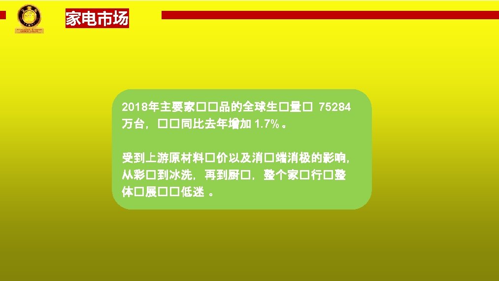 家电市场 2018年主要家��品的全球生�量� 75284 万台，��同比去年增加 1. 7%。 受到上游原材料�价以及消�端消极的影响， 从彩�到冰洗，再到厨�，整个家�行�整 体�展��低迷 。 PPT模板下载：www. 1 ppt. com/moban/