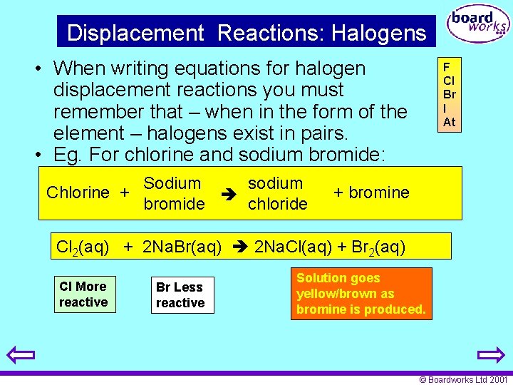Displacement Reactions: Halogens • When writing equations for halogen displacement reactions you must remember