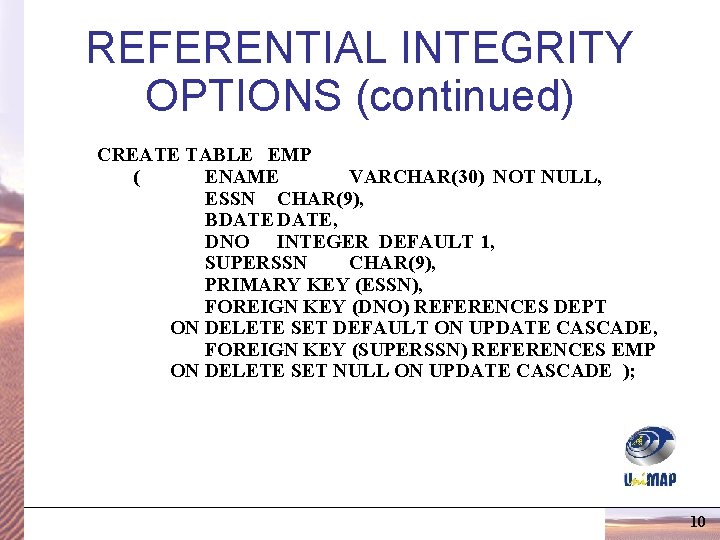 REFERENTIAL INTEGRITY OPTIONS (continued) CREATE TABLE EMP ( ENAME VARCHAR(30) NOT NULL, ESSN CHAR(9), REFERENTIAL INTEGRITY OPTIONS (continued) CREATE TABLE EMP ( ENAME VARCHAR(30) NOT NULL, ESSN CHAR(9),