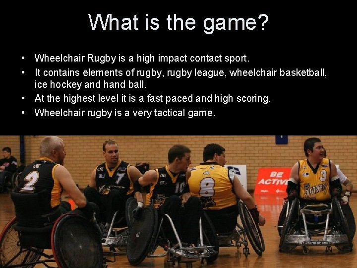 What is the game? • Wheelchair Rugby is a high impact contact sport. •