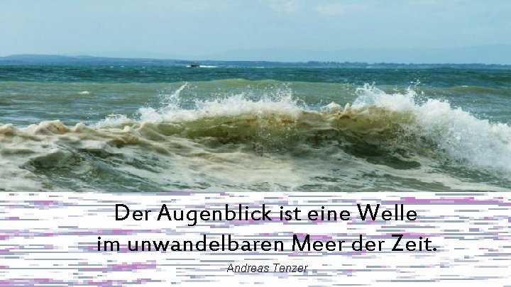 Der Augenblick ist eine Welle im unwandelbaren Meer der Zeit. Andreas Tenzer 