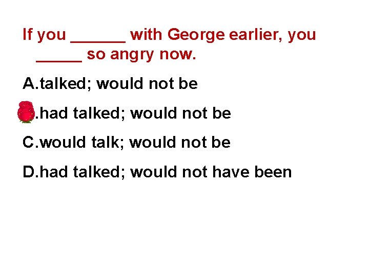 If you ______ with George earlier, you _____ so angry now. A. talked; would