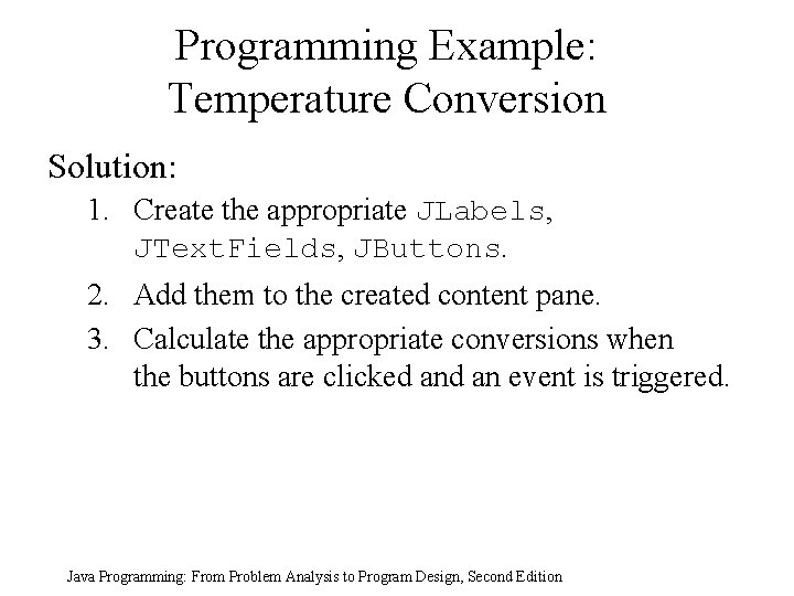 Programming Example: Temperature Conversion Solution: 1. Create the appropriate JLabels, JText. Fields, JButtons. 2. Programming Example: Temperature Conversion Solution: 1. Create the appropriate JLabels, JText. Fields, JButtons. 2.