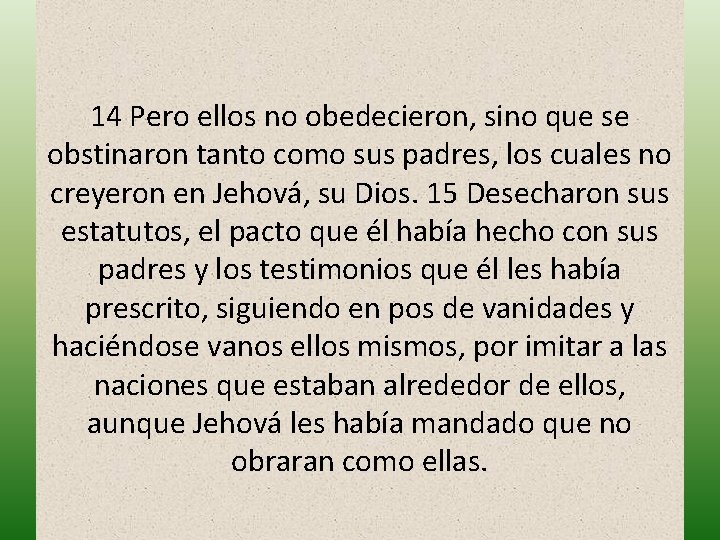 14 Pero ellos no obedecieron, sino que se obstinaron tanto como sus padres, los