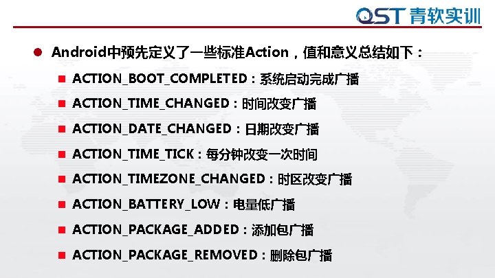 l Android中预先定义了一些标准Action，值和意义总结如下： n ACTION_BOOT_COMPLETED：系统启动完成广播 n ACTION_TIME_CHANGED：时间改变广播 n ACTION_DATE_CHANGED：日期改变广播 n ACTION_TIME_TICK：每分钟改变一次时间 n ACTION_TIMEZONE_CHANGED：时区改变广播 n ACTION_BATTERY_LOW：电量低广播