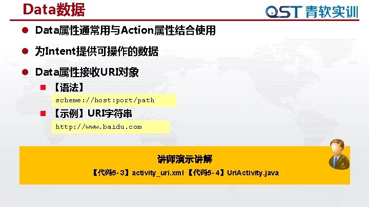Data数据 l Data属性通常用与Action属性结合使用 l 为Intent提供可操作的数据 l Data属性接收URI对象 n 【语法】 scheme: //host: port/path n 【示例】URI字符串 Data数据 l Data属性通常用与Action属性结合使用 l 为Intent提供可操作的数据 l Data属性接收URI对象 n 【语法】 scheme: //host: port/path n 【示例】URI字符串