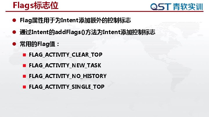 Flags标志位 l Flag属性用于为Intent添加额外的控制标志 l 通过Intent的add. Flags()方法为Intent添加控制标志 l 常用的Flag值: n FLAG_ACTIVITY_CLEAR_TOP n FLAG_ACTIVITY_NEW_TASK n FLAG_ACTIVITY_NO_HISTORY Flags标志位 l Flag属性用于为Intent添加额外的控制标志 l 通过Intent的add. Flags()方法为Intent添加控制标志 l 常用的Flag值: n FLAG_ACTIVITY_CLEAR_TOP n FLAG_ACTIVITY_NEW_TASK n FLAG_ACTIVITY_NO_HISTORY