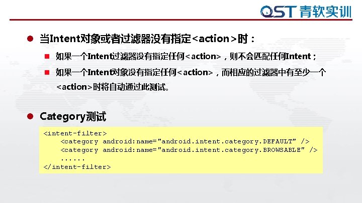 l 当Intent对象或者过滤器没有指定<action>时: n 如果一个Intent过滤器没有指定任何<action>,则不会匹配任何Intent; n 如果一个Intent对象没有指定任何<action>,而相应的过滤器中有至少一个 <action>时将自动通过此测试。 l Category测试 <intent-filter> <category android: name="android. intent. l 当Intent对象或者过滤器没有指定<action>时: n 如果一个Intent过滤器没有指定任何<action>,则不会匹配任何Intent; n 如果一个Intent对象没有指定任何<action>,而相应的过滤器中有至少一个 <action>时将自动通过此测试。 l Category测试 <intent-filter> <category android: name="android. intent.
