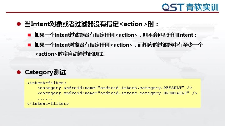 l 当Intent对象或者过滤器没有指定<action>时： n 如果一个Intent过滤器没有指定任何<action>，则不会匹配任何Intent； n 如果一个Intent对象没有指定任何<action>，而相应的过滤器中有至少一个 <action>时将自动通过此测试。 l Category测试 <intent-filter> <category android: name="android. intent.