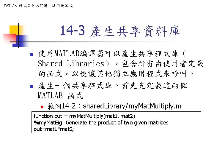 MATLAB 程式設計入門篇：通用運算式 14 -3 產生共享資料庫 n n 使用MATLAB編譯器可以產生共享程式庫（ Shared Libraries），包含所有由使用者定義 的函式，以便讓其他獨立應用程式來呼叫。 產生一個共享程式庫。首先先定義這兩個 MATLAB 函式