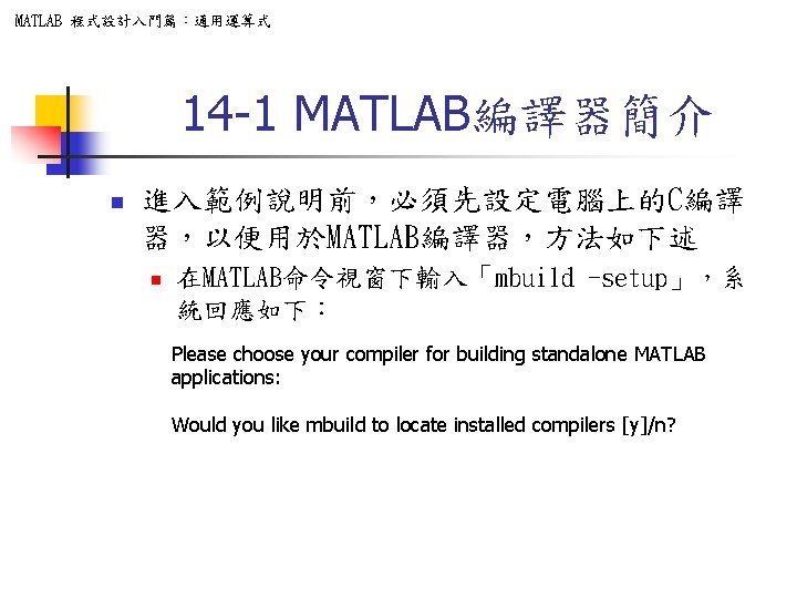 MATLAB 程式設計入門篇：通用運算式 14 -1 MATLAB編譯器簡介 n 進入範例說明前，必須先設定電腦上的C編譯 器，以便用於MATLAB編譯器，方法如下述 n 在MATLAB命令視窗下輸入「mbuild -setup」，系 統回應如下： Please choose