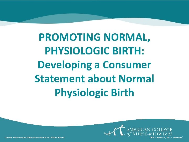 PROMOTING NORMAL, PHYSIOLOGIC BIRTH: Developing a Consumer Statement about Normal Physiologic Birth Copyright ©