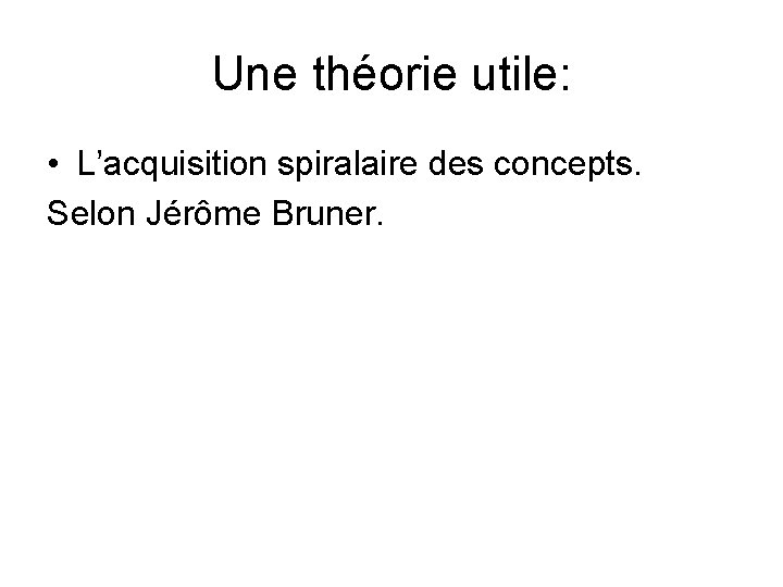 Une théorie utile: • L’acquisition spiralaire des concepts. Selon Jérôme Bruner. 