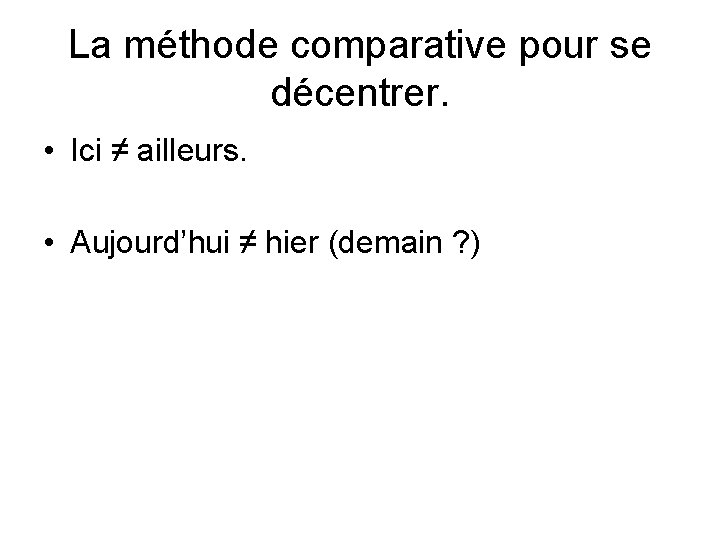 La méthode comparative pour se décentrer. • Ici ≠ ailleurs. • Aujourd’hui ≠ hier